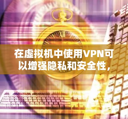 在虚拟机中使用VPN可以增强隐私和安全性，但具体操作需根据需求选择合适的方式。以下是关键步骤和注意事项